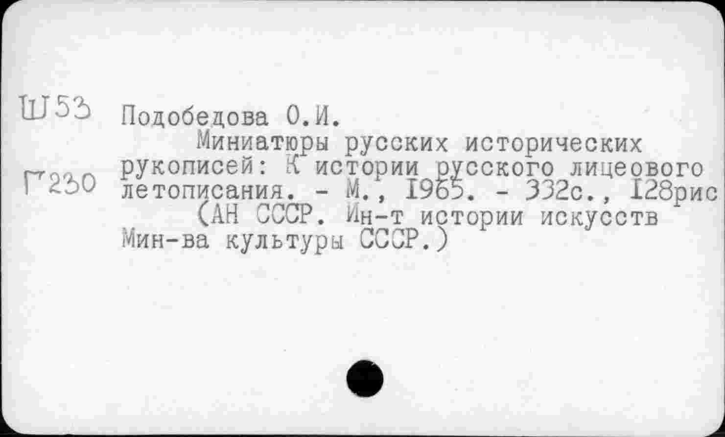 ﻿Ш55
Г250
Подобедова О.И.
Миниатюры русских исторических рукописей: К истории русского лицеового летописания. - М., 1965. - 332с., Х28рис
(АН СССР. Ин-т истории искусств Мин-ва культуры СССР.)